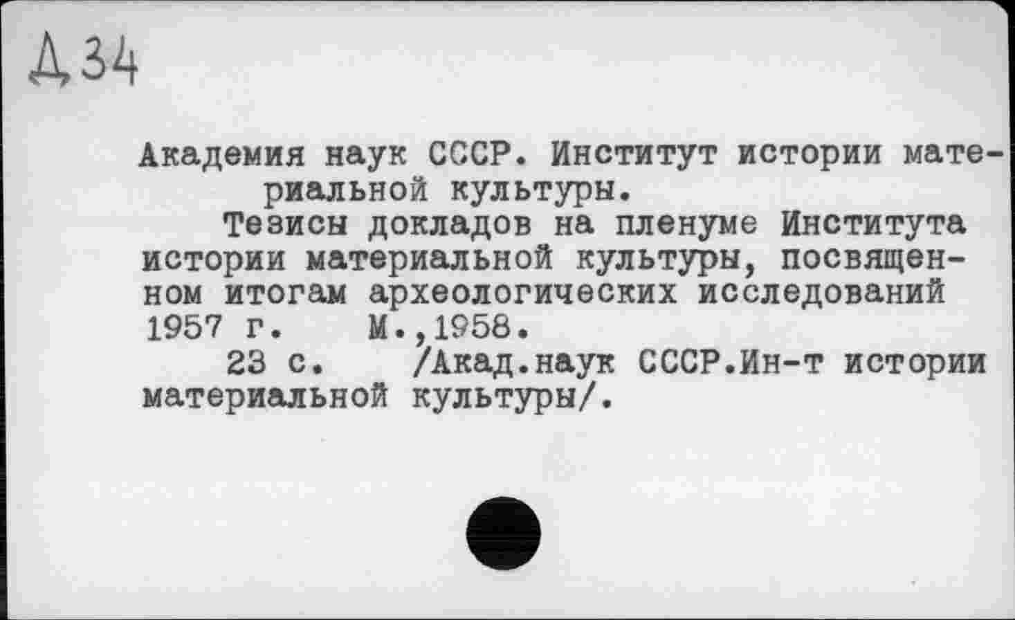 ﻿дм
Академия наук СССР. Институт истории материальной культуры.
Тезисы докладов на пленуме Института истории материальной культуры, посвященном итогам археологических исследований 1957 г. М.,1958.
23 с. /Акад.наук СССР.Ин-т истории материальной культуры/.